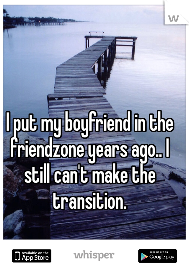 I put my boyfriend in the friendzone years ago.. I still can't make the transition. 