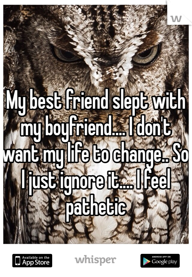 My best friend slept with my boyfriend.... I don't want my life to change.. So I just ignore it.... I feel pathetic
