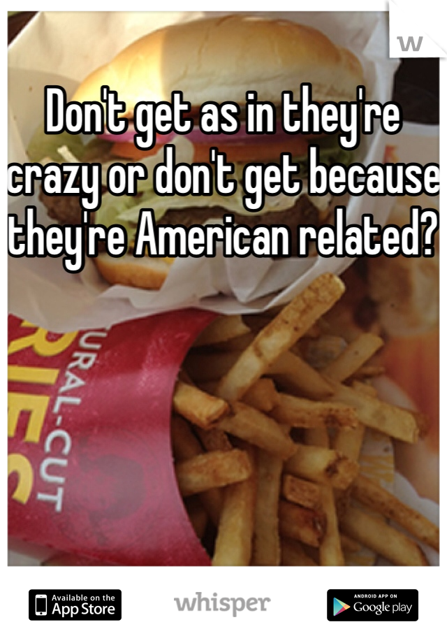 Don't get as in they're crazy or don't get because they're American related?