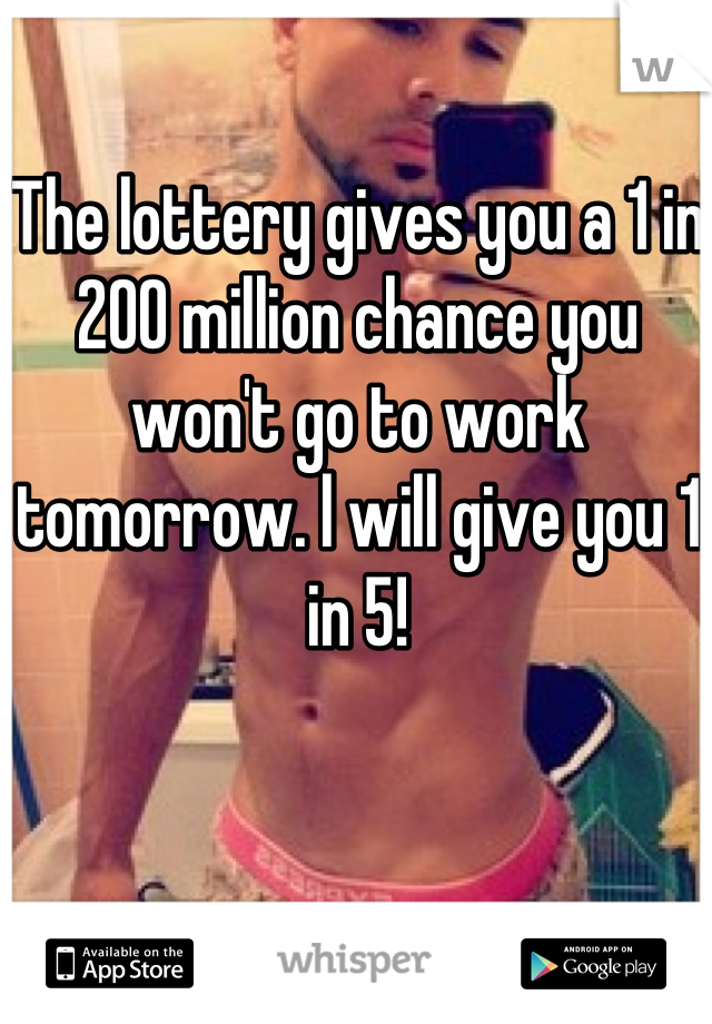 The lottery gives you a 1 in 200 million chance you won't go to work tomorrow. l will give you 1 in 5!
