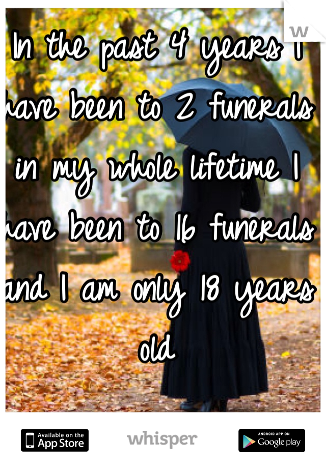 In the past 4 years I have been to 2 funerals in my whole lifetime I have been to 16 funerals and I am only 18 years old 