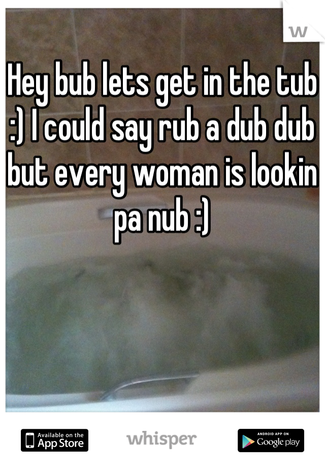 Hey bub lets get in the tub :) I could say rub a dub dub but every woman is lookin pa nub :)