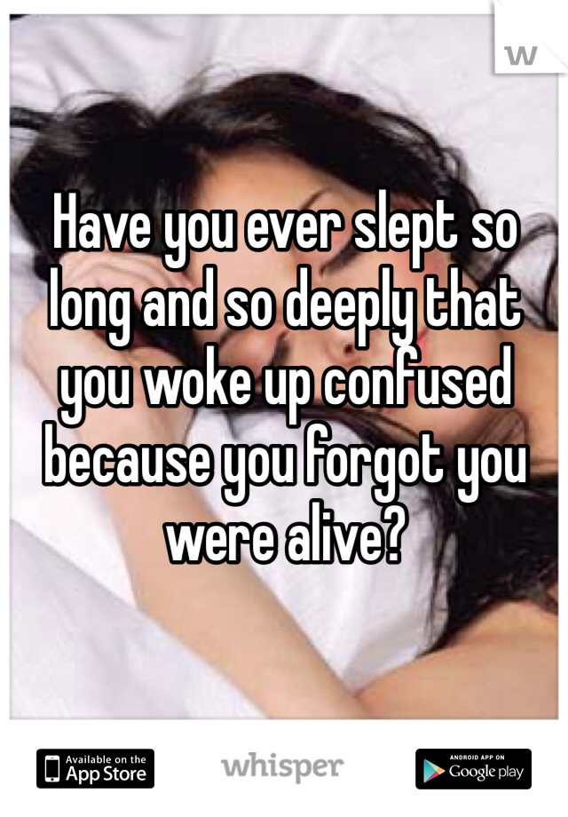 Have you ever slept so long and so deeply that you woke up confused because you forgot you were alive?