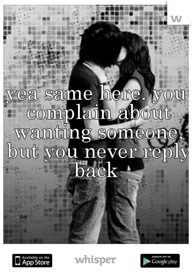 yea same here. you complain about wanting someone, but you never reply back 