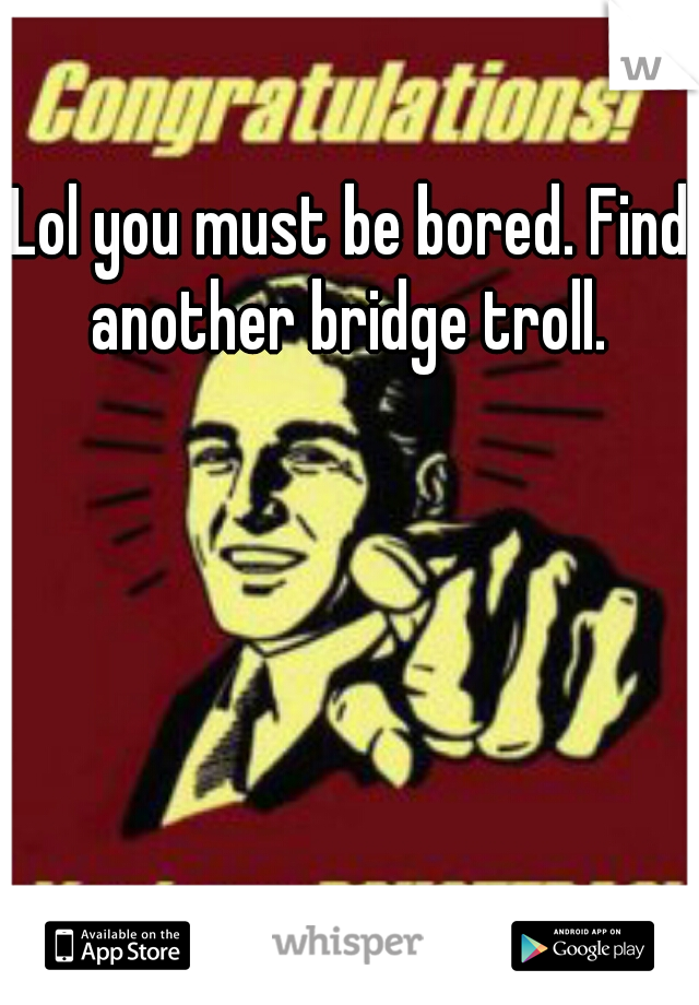 Lol you must be bored. Find another bridge troll. 