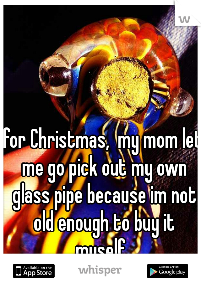 for Christmas,  my mom let me go pick out my own glass pipe because im not old enough to buy it myself. 