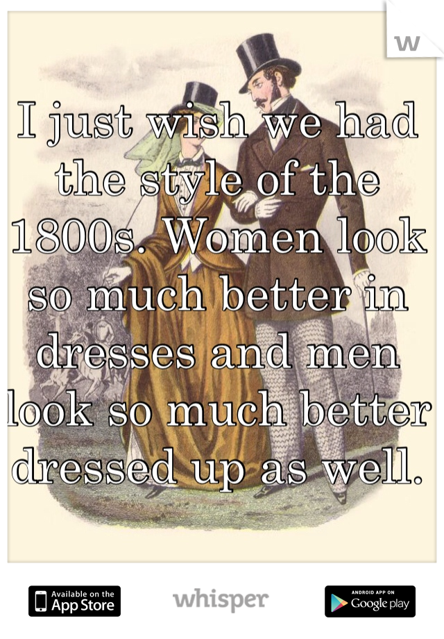 I just wish we had the style of the 1800s. Women look so much better in dresses and men look so much better dressed up as well.