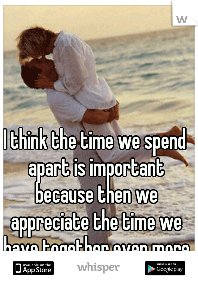I think the time we spend apart is important because then we appreciate the time we have together even more  