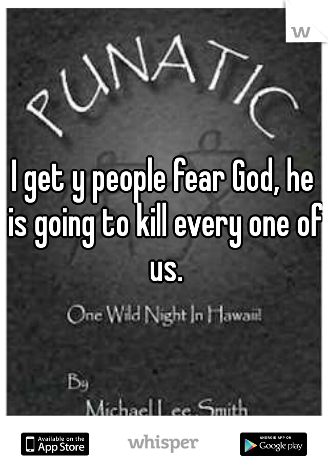 I get y people fear God, he is going to kill every one of us.