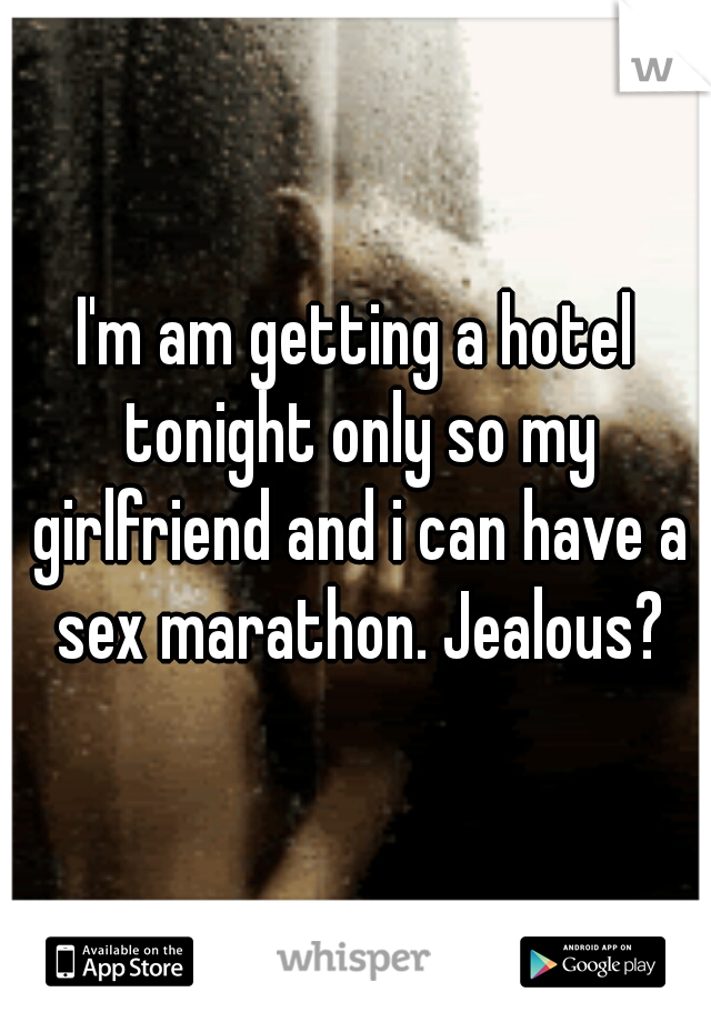I'm am getting a hotel tonight only so my girlfriend and i can have a sex marathon. Jealous?