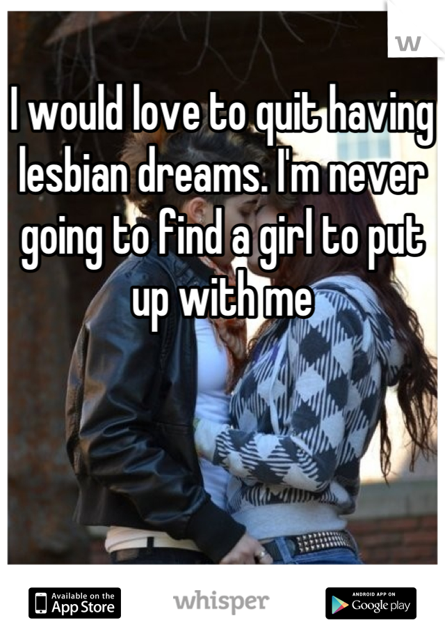I would love to quit having lesbian dreams. I'm never going to find a girl to put up with me