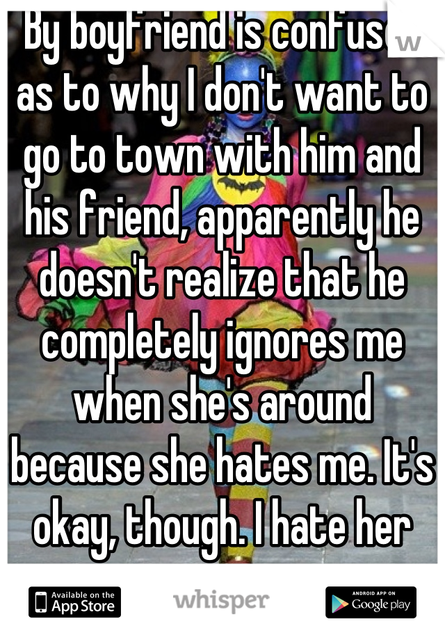 By boyfriend is confused as to why I don't want to go to town with him and his friend, apparently he doesn't realize that he completely ignores me when she's around because she hates me. It's okay, though. I hate her too.