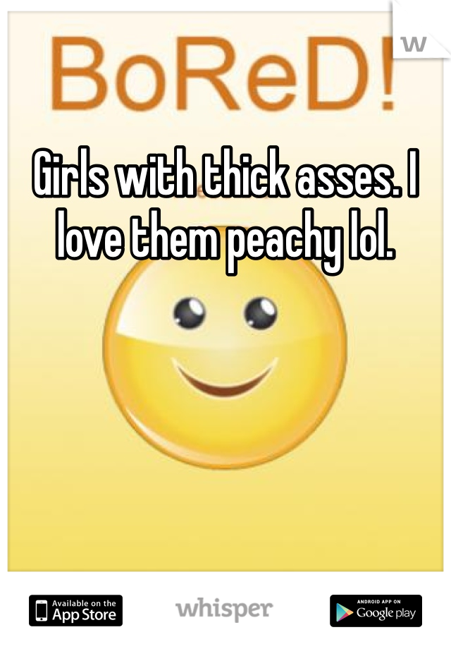 Girls with thick asses. I love them peachy lol. 