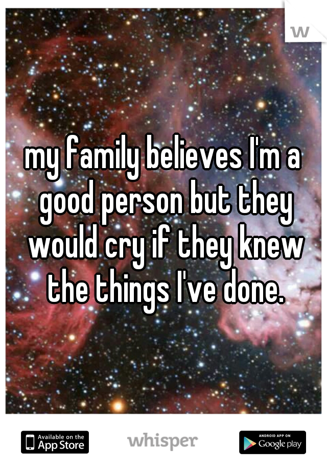 my family believes I'm a good person but they would cry if they knew the things I've done.