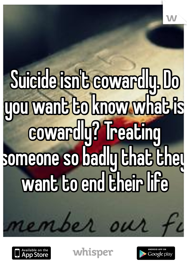 Suicide isn't cowardly. Do you want to know what is cowardly? Treating someone so badly that they want to end their life