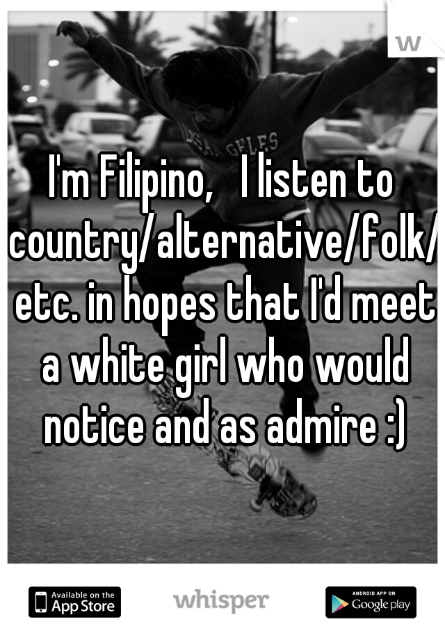 I'm Filipino,   I listen to country/alternative/folk/ etc. in hopes that I'd meet a white girl who would notice and as admire :)