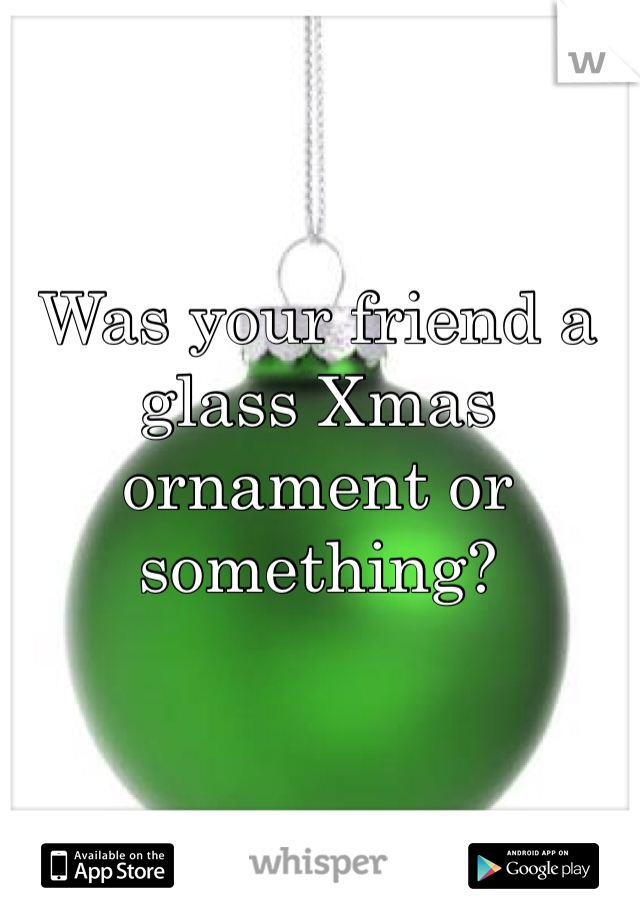 Was your friend a glass Xmas ornament or something?