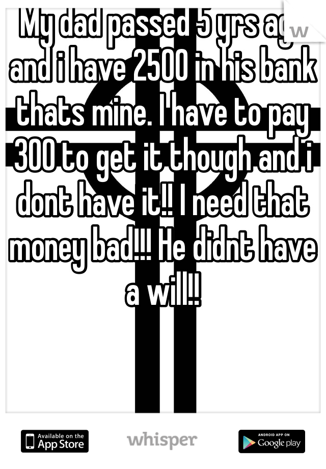My dad passed 5 yrs ago and i have 2500 in his bank thats mine. I have to pay 300 to get it though and i dont have it!! I need that money bad!!! He didnt have a will!! 