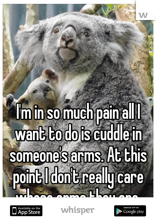 I'm in so much pain all I want to do is cuddle in someone's arms. At this point I don't really care whose arms they are. 