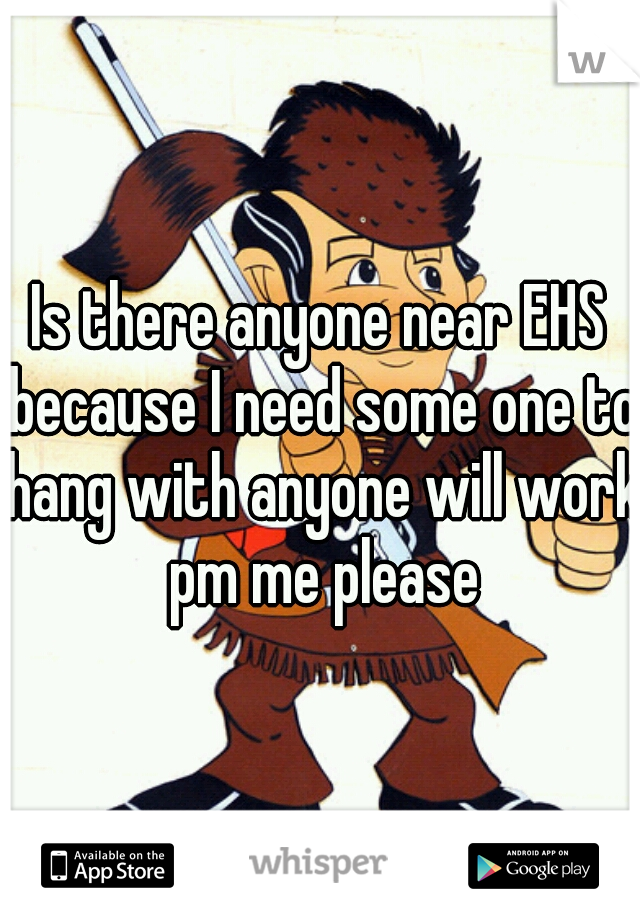 Is there anyone near EHS because I need some one to hang with anyone will work pm me please