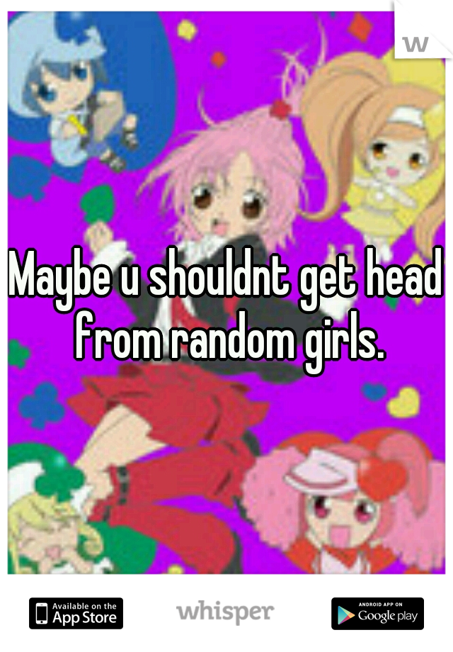 Maybe u shouldnt get head from random girls.