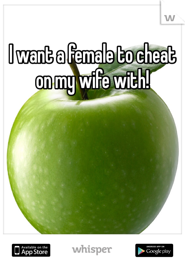 I want a female to cheat on my wife with! 