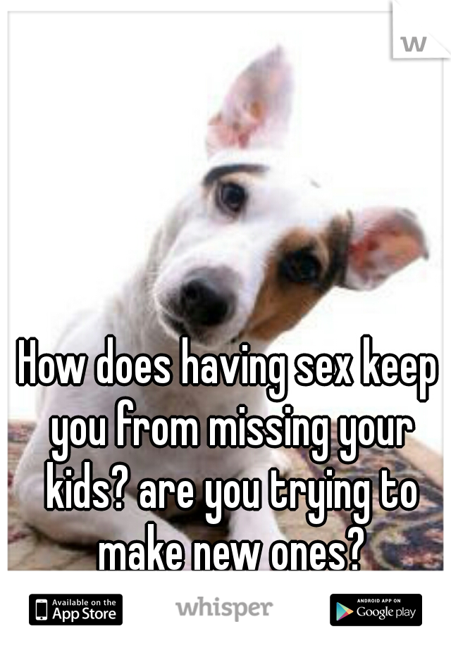 How does having sex keep you from missing your kids? are you trying to make new ones?