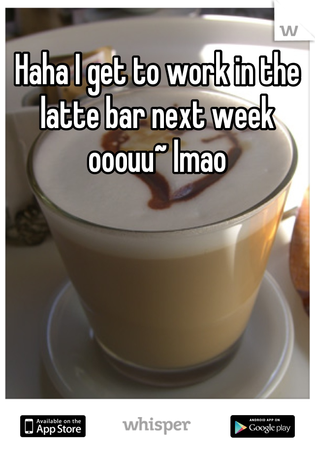 Haha I get to work in the latte bar next week ooouu~ lmao