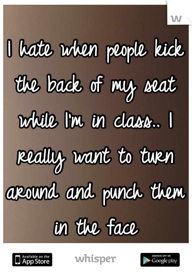 I hate when people kick the back of my seat while I'm in class.. I really want to turn around and punch them in the face 