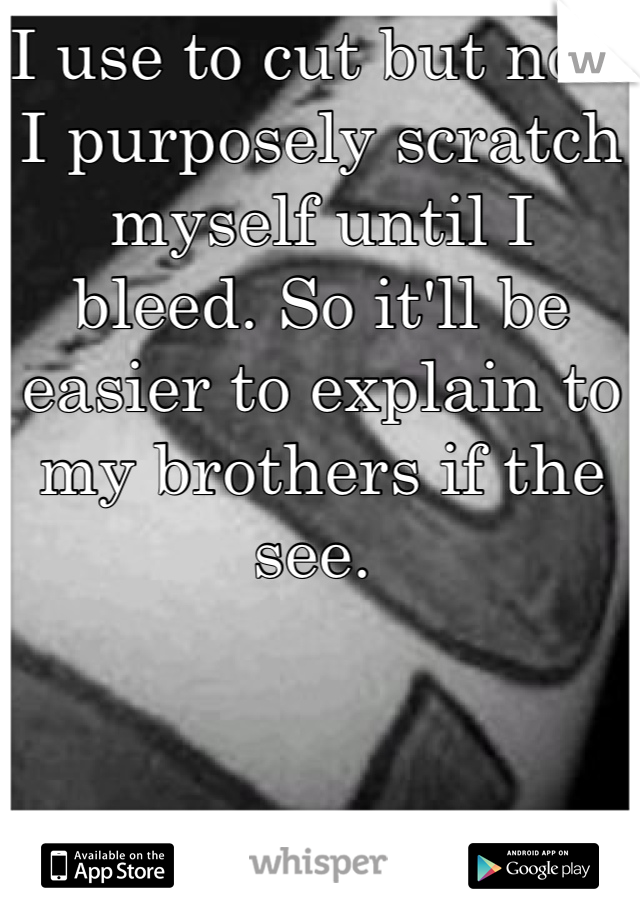 I use to cut but now I purposely scratch myself until I bleed. So it'll be easier to explain to my brothers if the see. 
