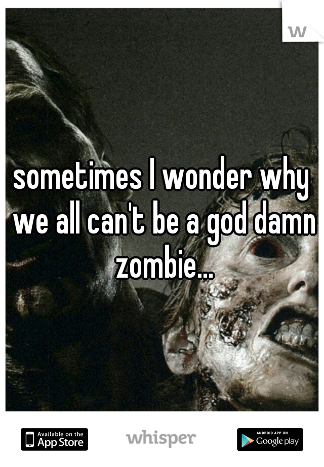 sometimes I wonder why we all can't be a god damn zombie...