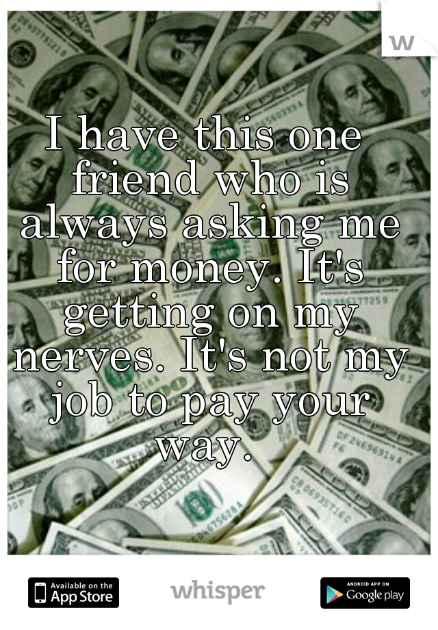 I have this one friend who is always asking me for money. It's getting on my nerves. It's not my job to pay your way. 
