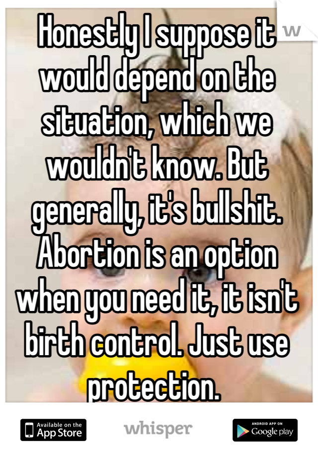 Honestly I suppose it would depend on the situation, which we wouldn't know. But generally, it's bullshit. Abortion is an option when you need it, it isn't birth control. Just use protection. 
