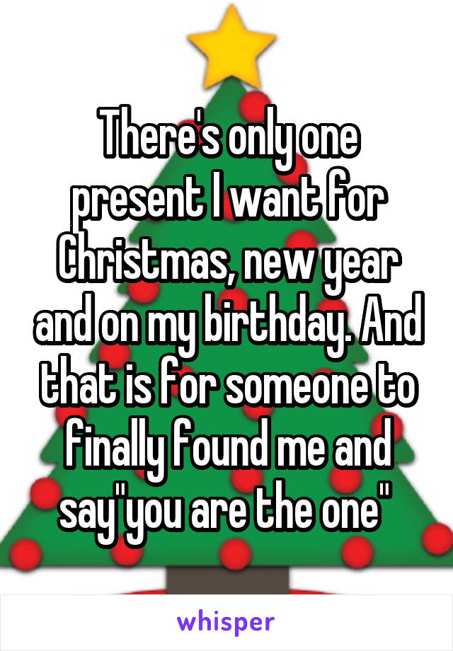 There's only one present I want for Christmas, new year and on my birthday. And that is for someone to finally found me and say"you are the one" 