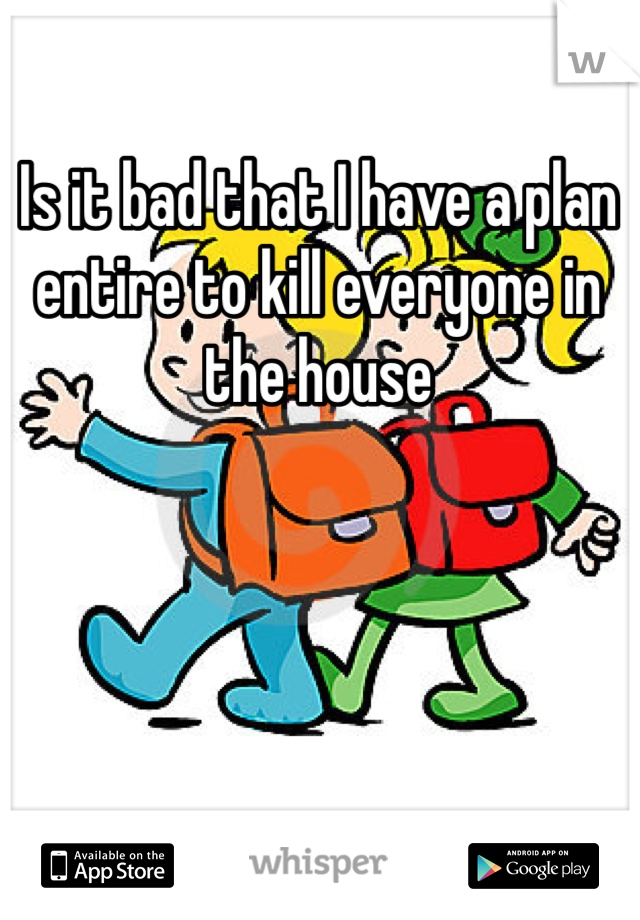 Is it bad that I have a plan entire to kill everyone in the house 