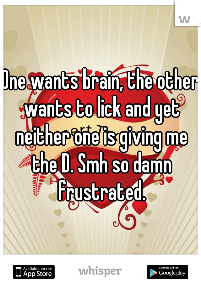 One wants brain, the other wants to lick and yet neither one is giving me the D. Smh so damn frustrated.