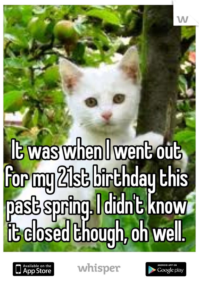 It was when I went out for my 21st birthday this past spring. I didn't know it closed though, oh well. 