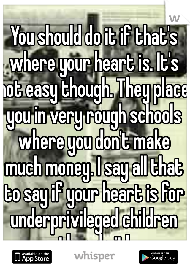 You should do it if that's where your heart is. It's not easy though. They place you in very rough schools where you don't make much money. I say all that to say if your heart is for underprivileged children then do it!