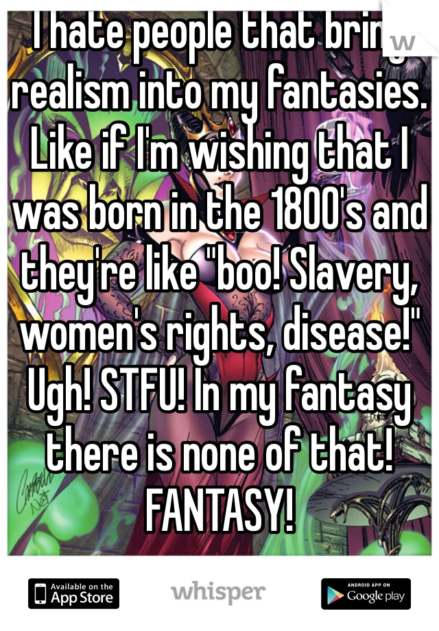 I hate people that bring realism into my fantasies. Like if I'm wishing that I was born in the 1800's and they're like "boo! Slavery, women's rights, disease!" Ugh! STFU! In my fantasy there is none of that! FANTASY!