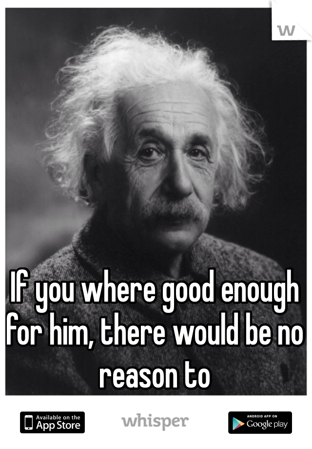 If you where good enough for him, there would be no reason to 
try to please him.. 
