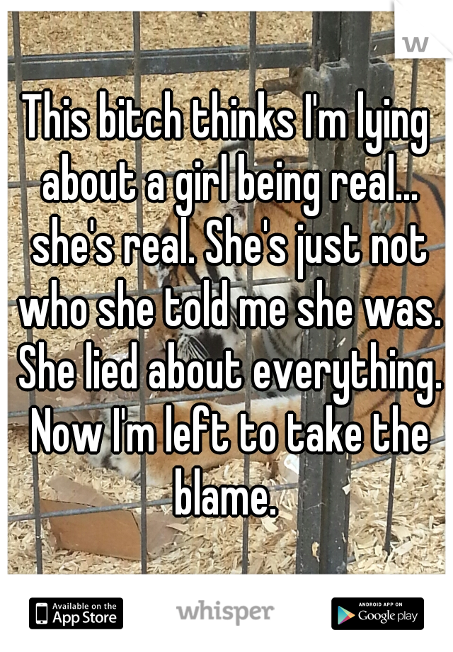 This bitch thinks I'm lying about a girl being real... she's real. She's just not who she told me she was. She lied about everything. Now I'm left to take the blame. 