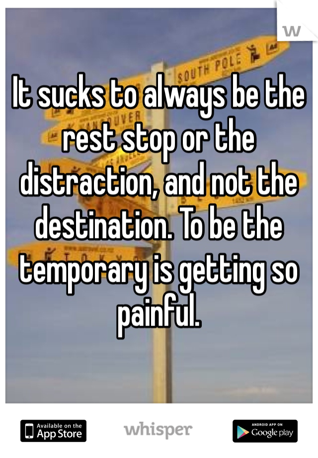 It sucks to always be the rest stop or the distraction, and not the destination. To be the temporary is getting so painful.