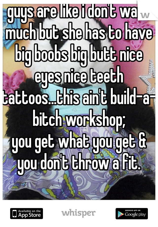 guys are like i don't want much but she has to have big boobs big butt nice eyes nice teeth tattoos...this ain't build-a-bitch workshop; 
you get what you get & you don't throw a fit.