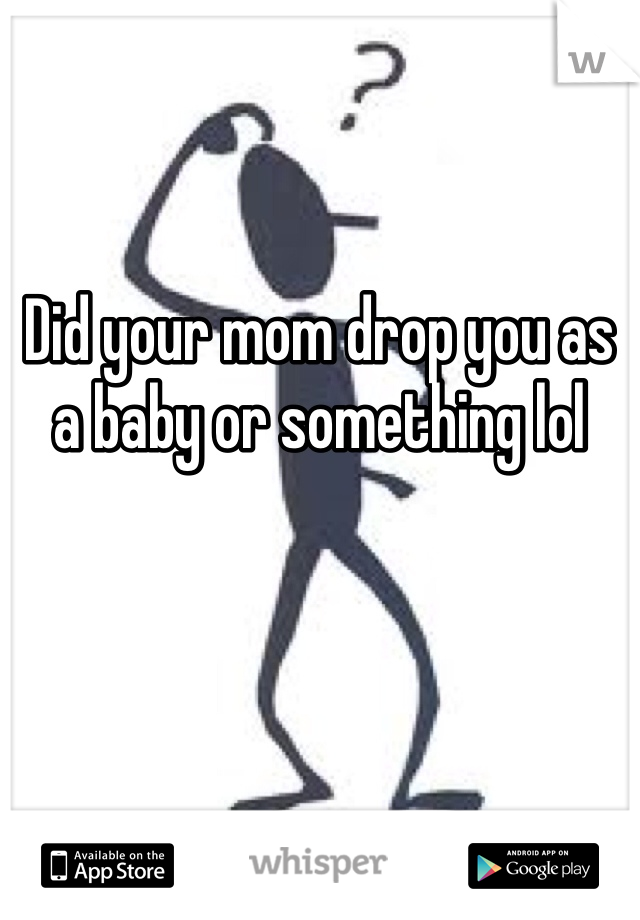 Did your mom drop you as a baby or something lol