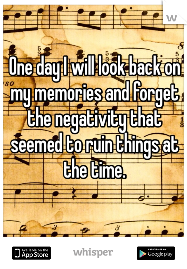 One day I will look back on my memories and forget the negativity that seemed to ruin things at the time.