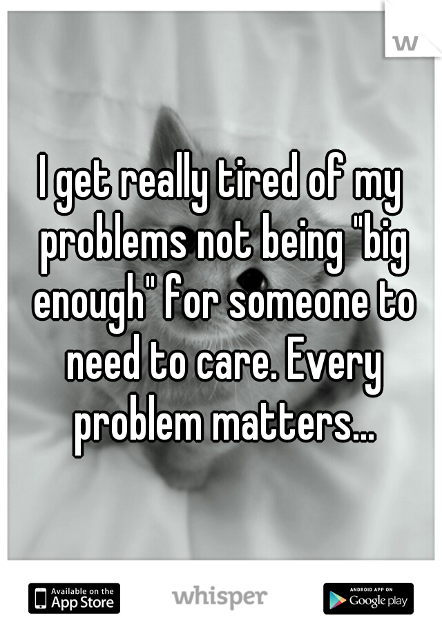 I get really tired of my problems not being "big enough" for someone to need to care. Every problem matters...