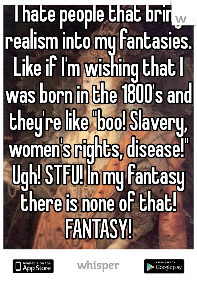I hate people that bring realism into my fantasies. Like if I'm wishing that I was born in the 1800's and they're like "boo! Slavery, women's rights, disease!" Ugh! STFU! In my fantasy there is none of that! FANTASY!