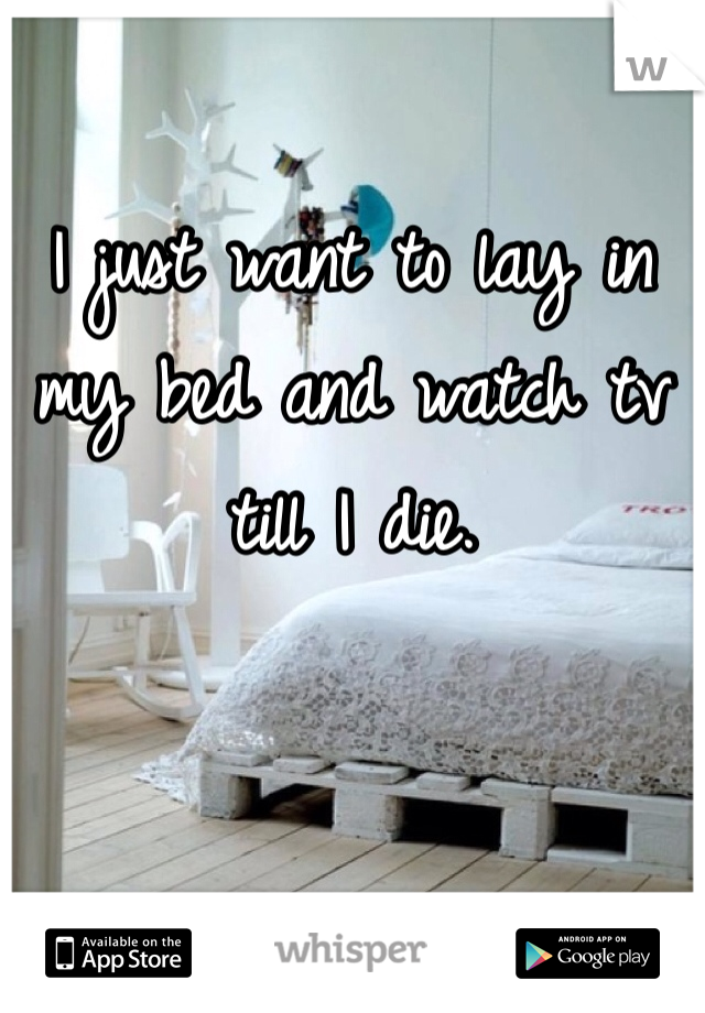 I just want to lay in my bed and watch tv till I die.