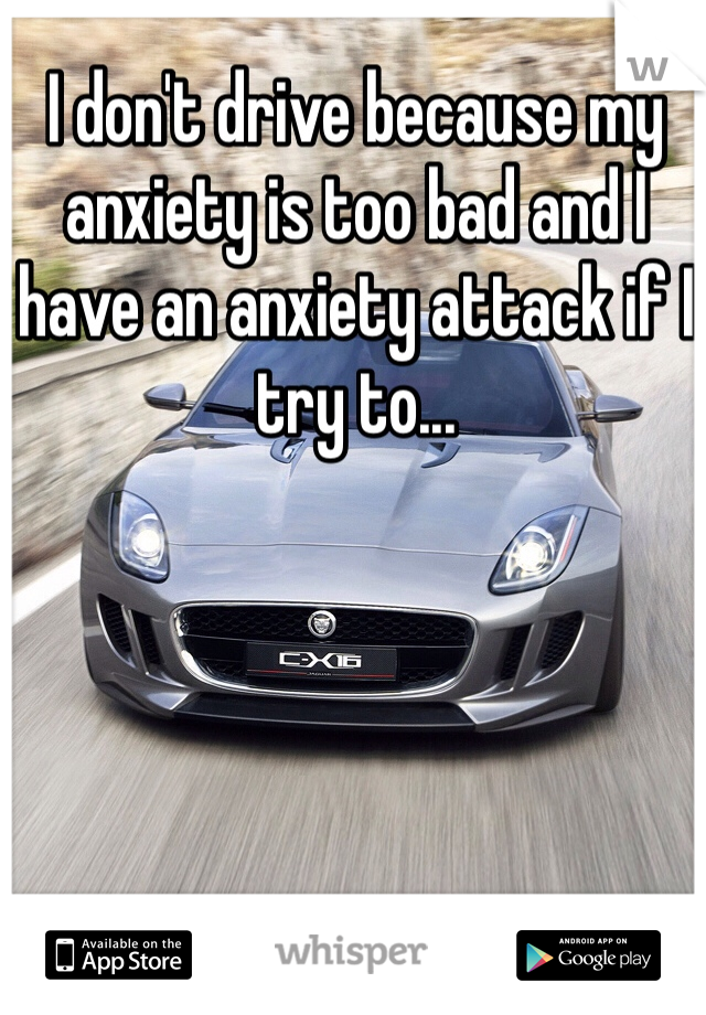 I don't drive because my anxiety is too bad and I have an anxiety attack if I try to...