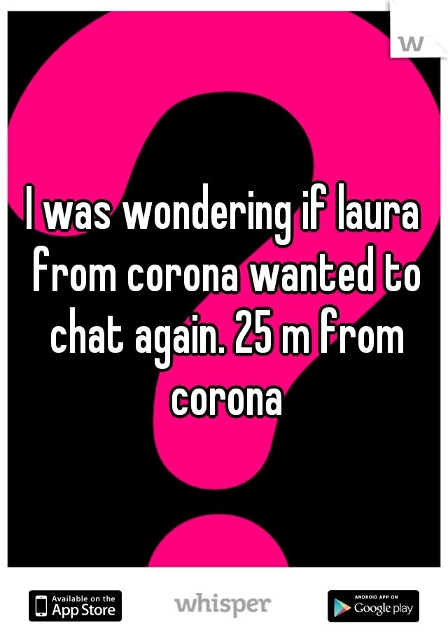 I was wondering if laura from corona wanted to chat again. 25 m from corona